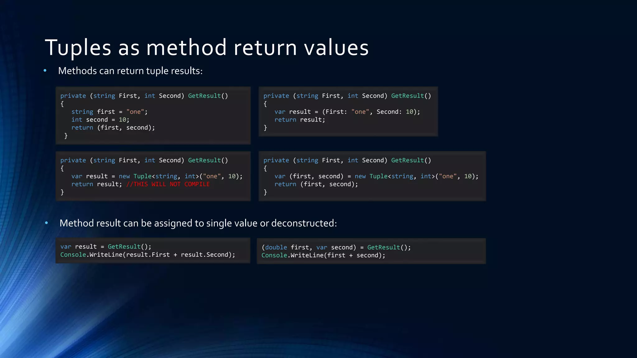 Tuples as method return values
• Methods can return tuple results:
private (string First, int Second) GetResult()
{
string first = "one";
int second = 10;
return (first, second);
}
private (string First, int Second) GetResult()
{
var result = (First: "one", Second: 10);
return result;
}
var result = GetResult();
Console.WriteLine(result.First + result.Second);
(double first, var second) = GetResult();
Console.WriteLine(first + second);
private (string First, int Second) GetResult()
{
var result = new Tuple<string, int>("one", 10);
return result; //THIS WILL NOT COMPILE
}
private (string First, int Second) GetResult()
{
var (first, second) = new Tuple<string, int>("one", 10);
return (first, second);
}
• Method result can be assigned to single value or deconstructed:
 