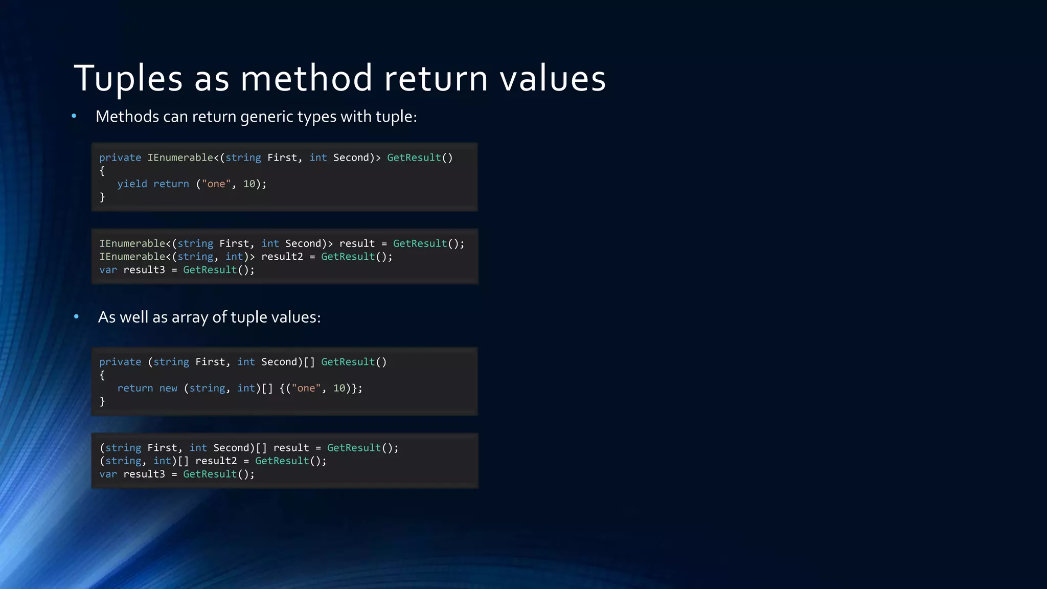 Tuples as method return values
• Methods can return generic types with tuple:
private IEnumerable<(string First, int Second)> GetResult()
{
yield return ("one", 10);
}
• As well as array of tuple values:
IEnumerable<(string First, int Second)> result = GetResult();
IEnumerable<(string, int)> result2 = GetResult();
var result3 = GetResult();
private (string First, int Second)[] GetResult()
{
return new (string, int)[] {("one", 10)};
}
(string First, int Second)[] result = GetResult();
(string, int)[] result2 = GetResult();
var result3 = GetResult();
 