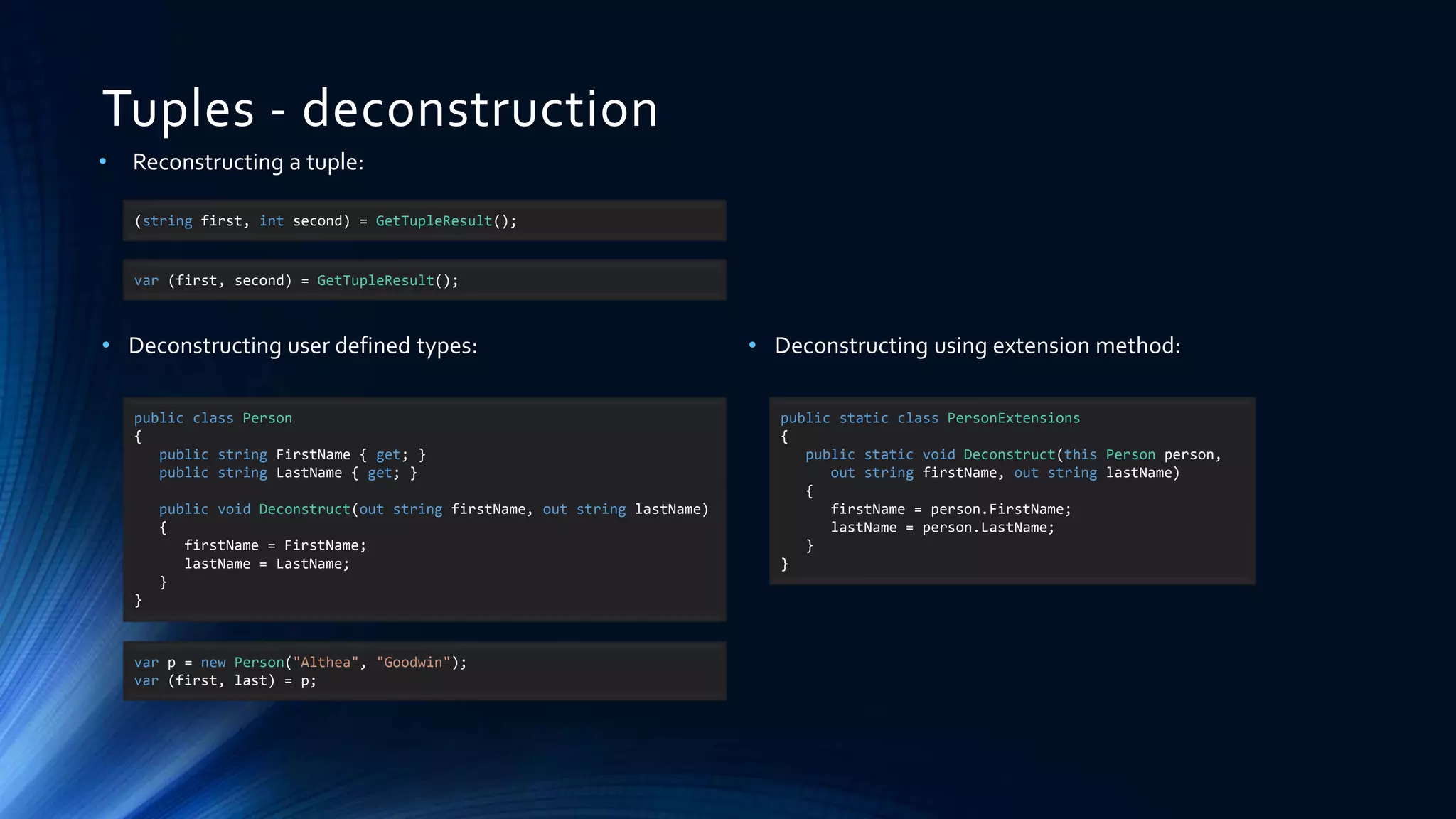 Tuples - deconstruction
• Reconstructing a tuple:
• Deconstructing user defined types:
(string first, int second) = GetTupleResult();
var (first, second) = GetTupleResult();
public class Person
{
public string FirstName { get; }
public string LastName { get; }
public void Deconstruct(out string firstName, out string lastName)
{
firstName = FirstName;
lastName = LastName;
}
}
var p = new Person("Althea", "Goodwin");
var (first, last) = p;
• Deconstructing using extension method:
public static class PersonExtensions
{
public static void Deconstruct(this Person person,
out string firstName, out string lastName)
{
firstName = person.FirstName;
lastName = person.LastName;
}
}
 