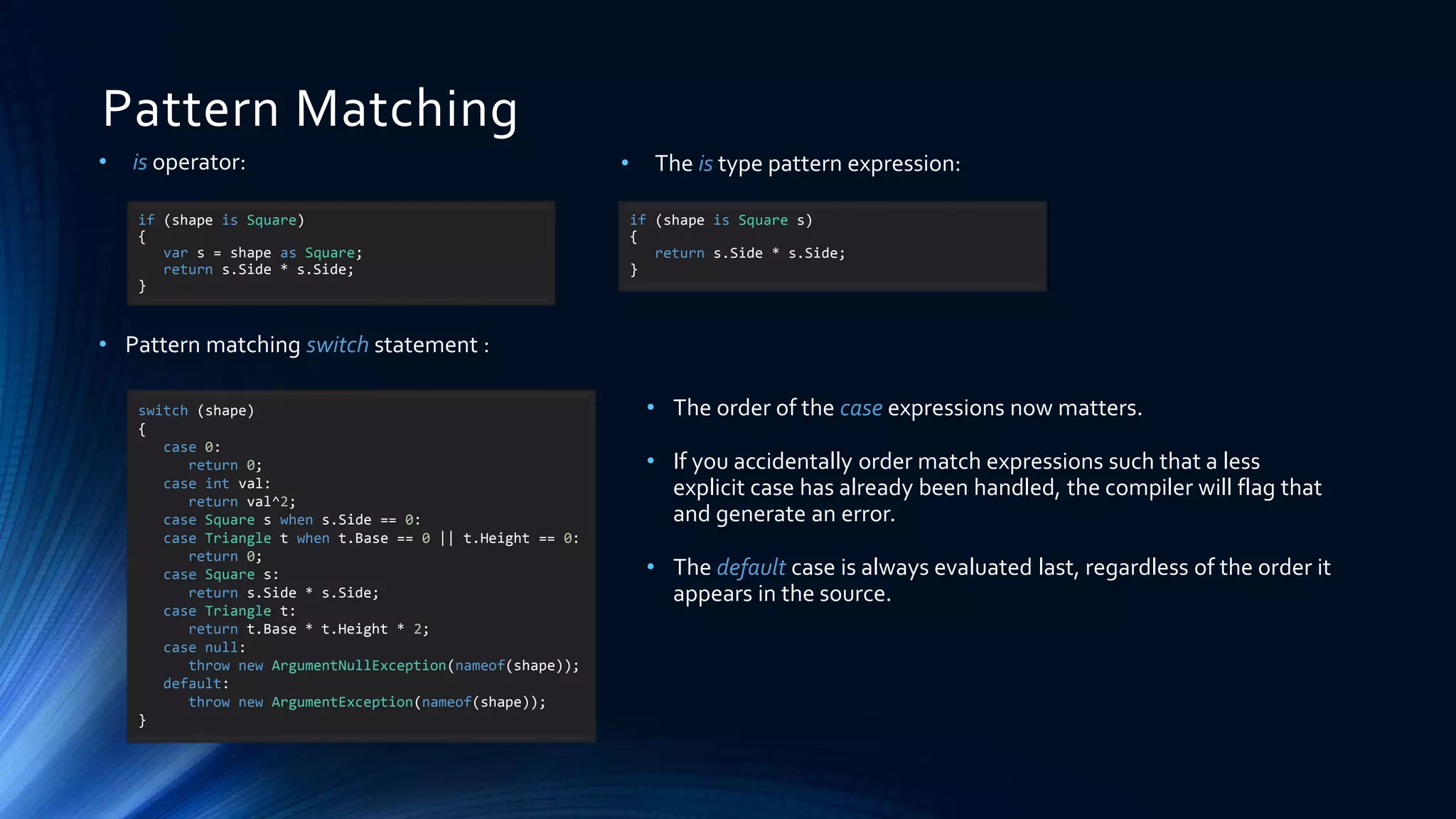 Pattern Matching
if (shape is Square)
{
var s = shape as Square;
return s.Side * s.Side;
}
• is operator:
• Pattern matching switch statement :
• The order of the case expressions now matters.
• If you accidentally order match expressions such that a less
explicit case has already been handled, the compiler will flag that
and generate an error.
• The default case is always evaluated last, regardless of the order it
appears in the source.
if (shape is Square s)
{
return s.Side * s.Side;
}
• The is type pattern expression:
switch (shape)
{
case 0:
return 0;
case int val:
return val^2;
case Square s when s.Side == 0:
case Triangle t when t.Base == 0 || t.Height == 0:
return 0;
case Square s:
return s.Side * s.Side;
case Triangle t:
return t.Base * t.Height * 2;
case null:
throw new ArgumentNullException(nameof(shape));
default:
throw new ArgumentException(nameof(shape));
}
 