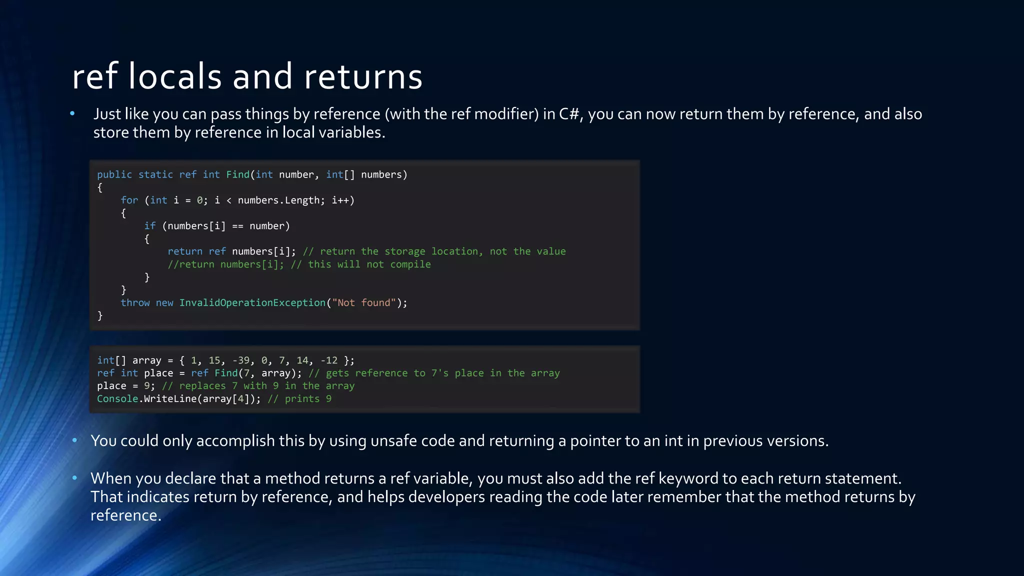 ref locals and returns
public static ref int Find(int number, int[] numbers)
{
for (int i = 0; i < numbers.Length; i++)
{
if (numbers[i] == number)
{
return ref numbers[i]; // return the storage location, not the value
//return numbers[i]; // this will not compile
}
}
throw new InvalidOperationException("Not found");
}
• Just like you can pass things by reference (with the ref modifier) in C#, you can now return them by reference, and also
store them by reference in local variables.
• You could only accomplish this by using unsafe code and returning a pointer to an int in previous versions.
• When you declare that a method returns a ref variable, you must also add the ref keyword to each return statement.
That indicates return by reference, and helps developers reading the code later remember that the method returns by
reference.
int[] array = { 1, 15, -39, 0, 7, 14, -12 };
ref int place = ref Find(7, array); // gets reference to 7's place in the array
place = 9; // replaces 7 with 9 in the array
Console.WriteLine(array[4]); // prints 9
 