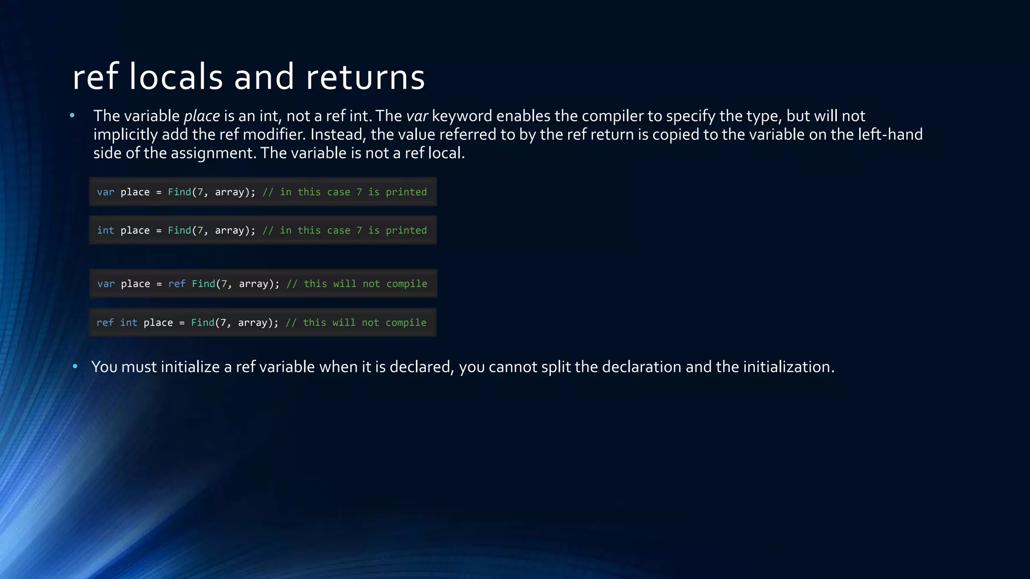 ref locals and returns
var place = Find(7, array); // in this case 7 is printed
• The variable place is an int, not a ref int.The var keyword enables the compiler to specify the type, but will not
implicitly add the ref modifier. Instead, the value referred to by the ref return is copied to the variable on the left-hand
side of the assignment. The variable is not a ref local.
• You must initialize a ref variable when it is declared, you cannot split the declaration and the initialization.
int place = Find(7, array); // in this case 7 is printed
var place = ref Find(7, array); // this will not compile
ref int place = Find(7, array); // this will not compile
 