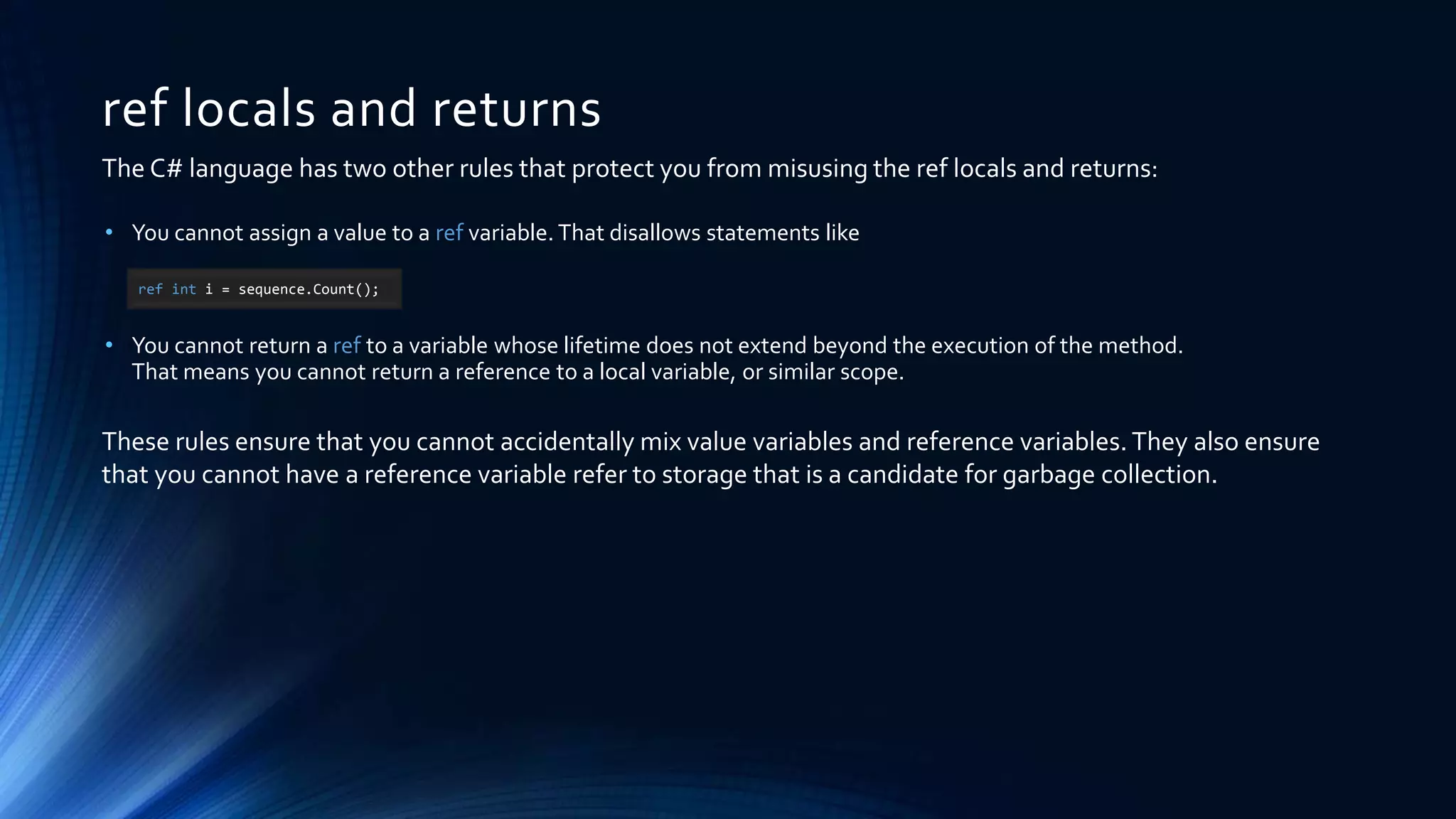 ref locals and returns
• You cannot assign a value to a ref variable. That disallows statements like
• You cannot return a ref to a variable whose lifetime does not extend beyond the execution of the method.
That means you cannot return a reference to a local variable, or similar scope.
ref int i = sequence.Count();
The C# language has two other rules that protect you from misusing the ref locals and returns:
These rules ensure that you cannot accidentally mix value variables and reference variables. They also ensure
that you cannot have a reference variable refer to storage that is a candidate for garbage collection.
 