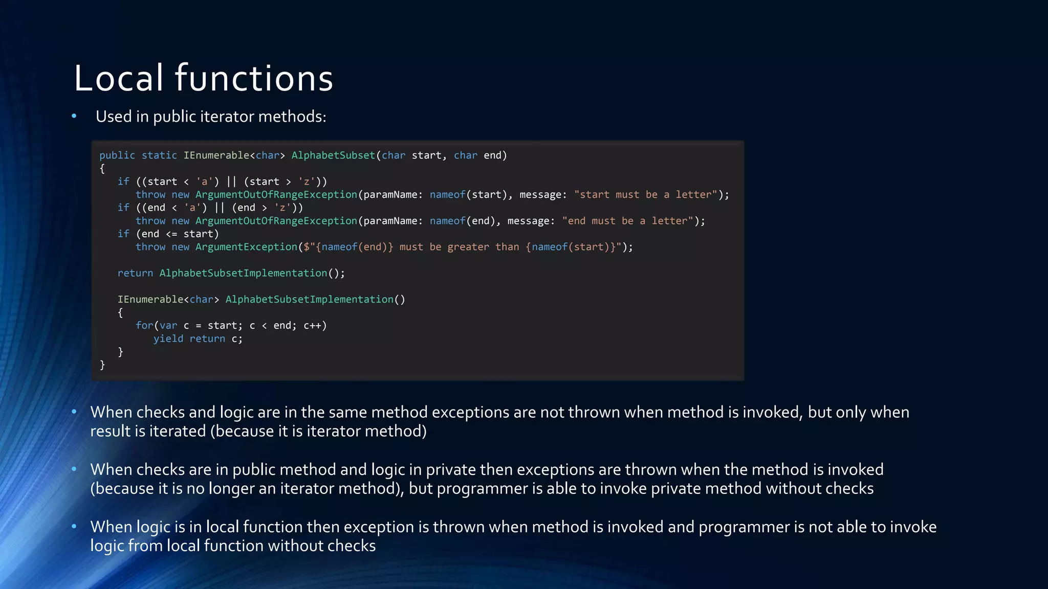 Local functions
• Used in public iterator methods:
• When checks and logic are in the same method exceptions are not thrown when method is invoked, but only when
result is iterated (because it is iterator method)
• When checks are in public method and logic in private then exceptions are thrown when the method is invoked
(because it is no longer an iterator method), but programmer is able to invoke private method without checks
• When logic is in local function then exception is thrown when method is invoked and programmer is not able to invoke
logic from local function without checks
public static IEnumerable<char> AlphabetSubset(char start, char end)
{
if ((start < 'a') || (start > 'z'))
throw new ArgumentOutOfRangeException(paramName: nameof(start), message: "start must be a letter");
if ((end < 'a') || (end > 'z'))
throw new ArgumentOutOfRangeException(paramName: nameof(end), message: "end must be a letter");
if (end <= start)
throw new ArgumentException($"{nameof(end)} must be greater than {nameof(start)}");
return AlphabetSubsetImplementation();
IEnumerable<char> AlphabetSubsetImplementation()
{
for(var c = start; c < end; c++)
yield return c;
}
}
 
