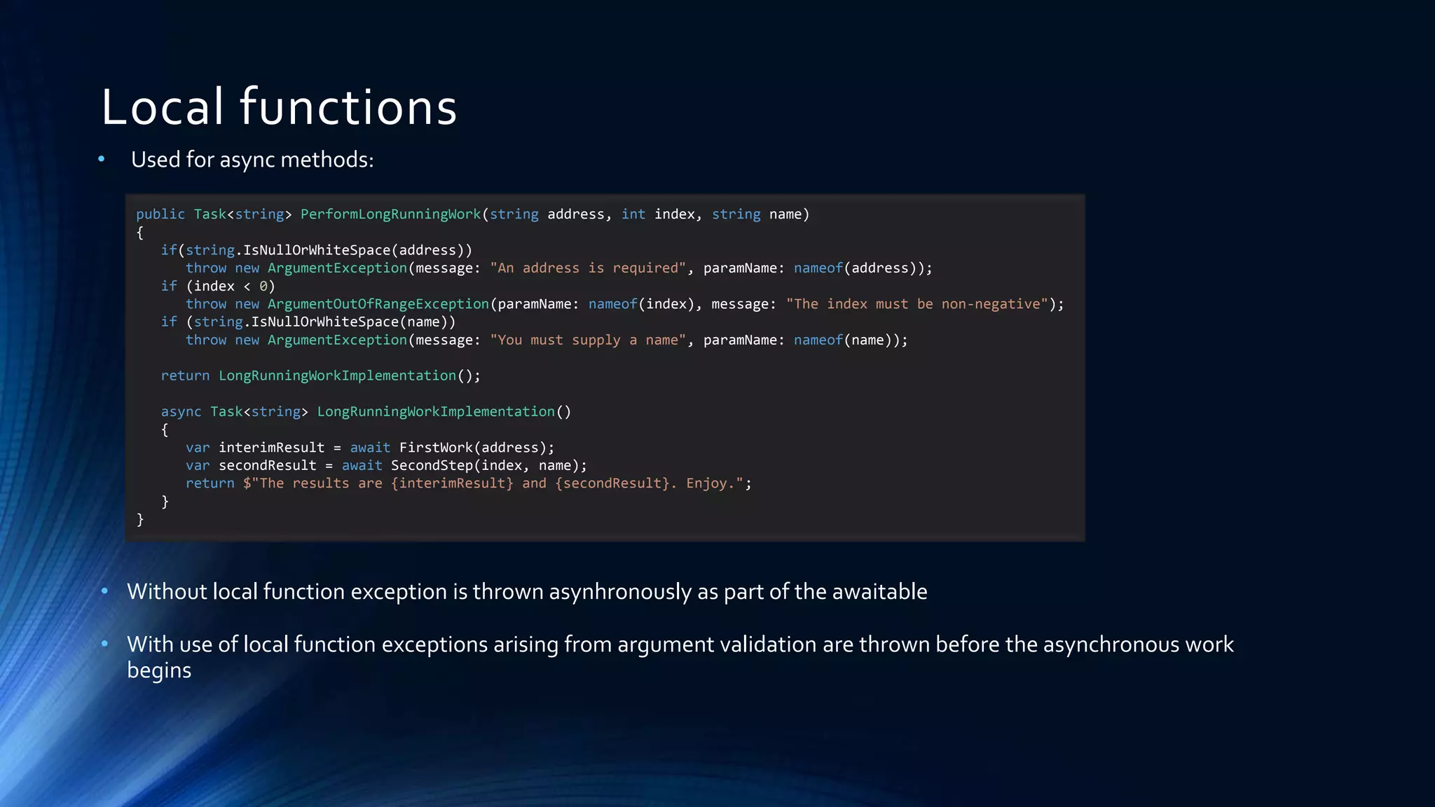 Local functions
• Used for async methods:
• Without local function exception is thrown asynhronously as part of the awaitable
• With use of local function exceptions arising from argument validation are thrown before the asynchronous work
begins
public Task<string> PerformLongRunningWork(string address, int index, string name)
{
if(string.IsNullOrWhiteSpace(address))
throw new ArgumentException(message: "An address is required", paramName: nameof(address));
if (index < 0)
throw new ArgumentOutOfRangeException(paramName: nameof(index), message: "The index must be non-negative");
if (string.IsNullOrWhiteSpace(name))
throw new ArgumentException(message: "You must supply a name", paramName: nameof(name));
return LongRunningWorkImplementation();
async Task<string> LongRunningWorkImplementation()
{
var interimResult = await FirstWork(address);
var secondResult = await SecondStep(index, name);
return $"The results are {interimResult} and {secondResult}. Enjoy.";
}
}
 