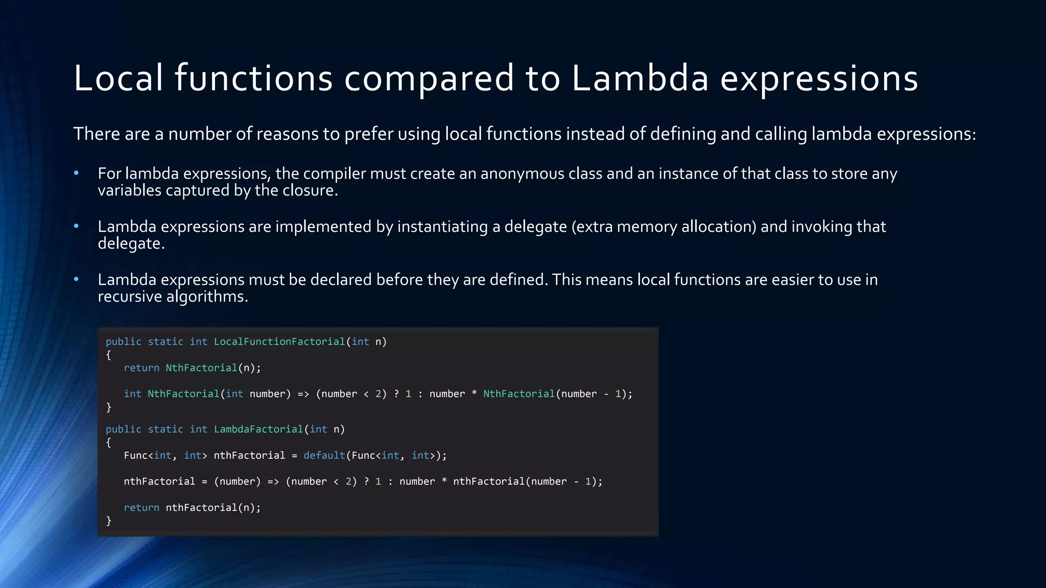Local functions compared to Lambda expressions
• For lambda expressions, the compiler must create an anonymous class and an instance of that class to store any
variables captured by the closure.
• Lambda expressions are implemented by instantiating a delegate (extra memory allocation) and invoking that
delegate.
• Lambda expressions must be declared before they are defined. This means local functions are easier to use in
recursive algorithms.
There are a number of reasons to prefer using local functions instead of defining and calling lambda expressions:
public static int LocalFunctionFactorial(int n)
{
return NthFactorial(n);
int NthFactorial(int number) => (number < 2) ? 1 : number * NthFactorial(number - 1);
}
public static int LambdaFactorial(int n)
{
Func<int, int> nthFactorial = default(Func<int, int>);
nthFactorial = (number) => (number < 2) ? 1 : number * nthFactorial(number - 1);
return nthFactorial(n);
}
 