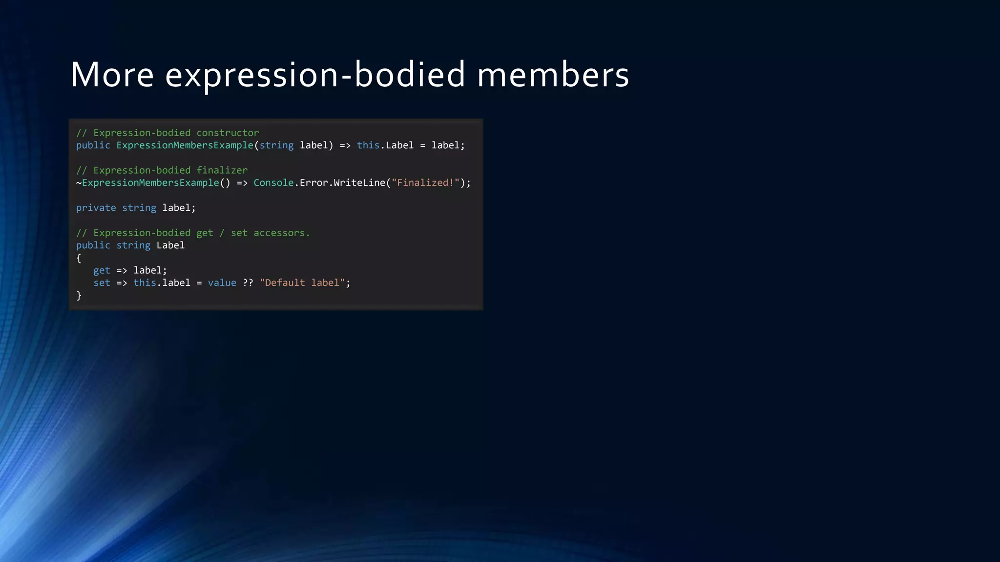 More expression-bodied members
// Expression-bodied constructor
public ExpressionMembersExample(string label) => this.Label = label;
// Expression-bodied finalizer
~ExpressionMembersExample() => Console.Error.WriteLine("Finalized!");
private string label;
// Expression-bodied get / set accessors.
public string Label
{
get => label;
set => this.label = value ?? "Default label";
}
 