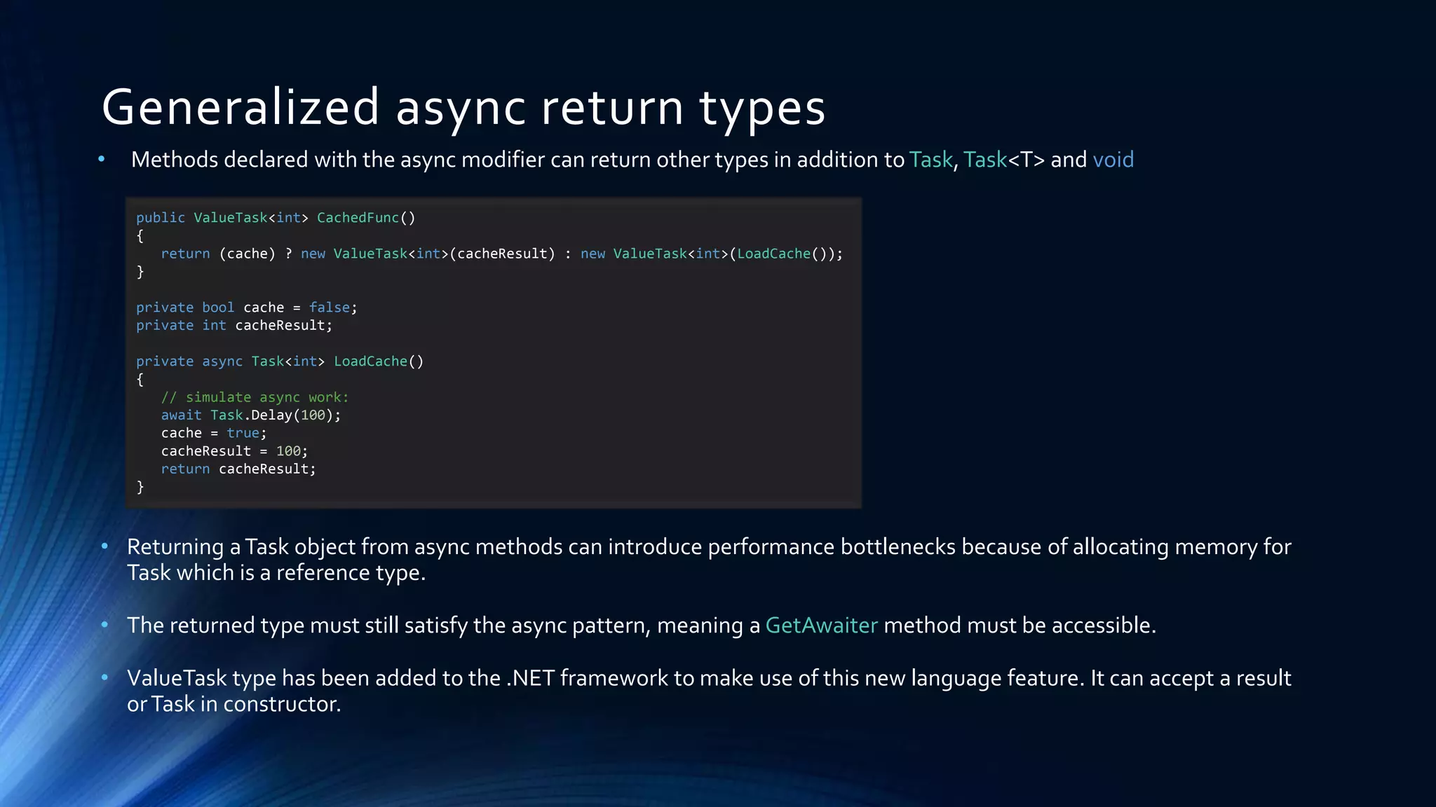 Generalized async return types
• Methods declared with the async modifier can return other types in addition to Task,Task<T> and void
• Returning aTask object from async methods can introduce performance bottlenecks because of allocating memory for
Task which is a reference type.
• The returned type must still satisfy the async pattern, meaning a GetAwaiter method must be accessible.
• ValueTask type has been added to the .NET framework to make use of this new language feature. It can accept a result
orTask in constructor.
public ValueTask<int> CachedFunc()
{
return (cache) ? new ValueTask<int>(cacheResult) : new ValueTask<int>(LoadCache());
}
private bool cache = false;
private int cacheResult;
private async Task<int> LoadCache()
{
// simulate async work:
await Task.Delay(100);
cache = true;
cacheResult = 100;
return cacheResult;
}
 