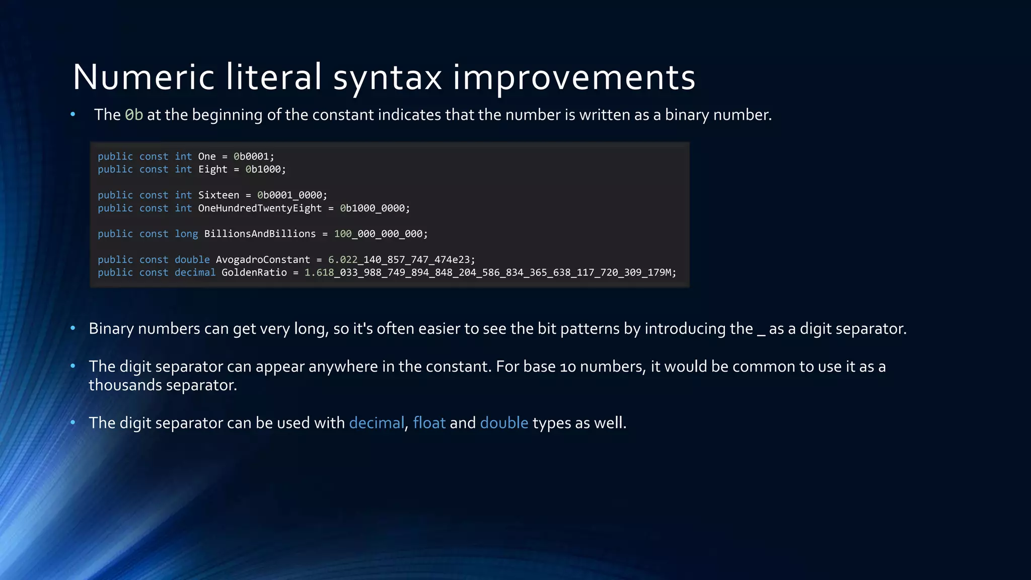 Numeric literal syntax improvements
• The 0b at the beginning of the constant indicates that the number is written as a binary number.
• Binary numbers can get very long, so it's often easier to see the bit patterns by introducing the _ as a digit separator.
• The digit separator can appear anywhere in the constant. For base 10 numbers, it would be common to use it as a
thousands separator.
• The digit separator can be used with decimal, float and double types as well.
public const int One = 0b0001;
public const int Eight = 0b1000;
public const int Sixteen = 0b0001_0000;
public const int OneHundredTwentyEight = 0b1000_0000;
public const long BillionsAndBillions = 100_000_000_000;
public const double AvogadroConstant = 6.022_140_857_747_474e23;
public const decimal GoldenRatio = 1.618_033_988_749_894_848_204_586_834_365_638_117_720_309_179M;
 