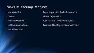 New C# language features
• More expression-bodied members
• throw Expressions
• Generalized async return types
• Numeric literal syntax improvements
• out variables
• Tuples
• Pattern Maching
• ref locals and returns
• Local Functions
 