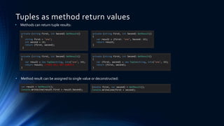 Tuples as method return values
• Methods can return tuple results:
private (string First, int Second) GetResult()
{
string first = "one";
int second = 10;
return (first, second);
}
private (string First, int Second) GetResult()
{
var result = (First: "one", Second: 10);
return result;
}
var result = GetResult();
Console.WriteLine(result.First + result.Second);
(double first, var second) = GetResult();
Console.WriteLine(first + second);
private (string First, int Second) GetResult()
{
var result = new Tuple<string, int>("one", 10);
return result; //THIS WILL NOT COMPILE
}
private (string First, int Second) GetResult()
{
var (first, second) = new Tuple<string, int>("one", 10);
return (first, second);
}
• Method result can be assigned to single value or deconstructed:
 