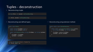 Tuples - deconstruction
• Reconstructing a tuple:
• Deconstructing user defined types:
(string first, int second) = GetTupleResult();
var (first, second) = GetTupleResult();
public class Person
{
public string FirstName { get; }
public string LastName { get; }
public void Deconstruct(out string firstName, out string lastName)
{
firstName = FirstName;
lastName = LastName;
}
}
var p = new Person("Althea", "Goodwin");
var (first, last) = p;
• Deconstructing using extension method:
public static class PersonExtensions
{
public static void Deconstruct(this Person person,
out string firstName, out string lastName)
{
firstName = person.FirstName;
lastName = person.LastName;
}
}
 