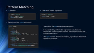 Pattern Matching
if (shape is Square)
{
var s = shape as Square;
return s.Side * s.Side;
}
• is operator:
• Pattern matching switch statement :
• The order of the case expressions now matters.
• If you accidentally order match expressions such that a less
explicit case has already been handled, the compiler will flag that
and generate an error.
• The default case is always evaluated last, regardless of the order it
appears in the source.
if (shape is Square s)
{
return s.Side * s.Side;
}
• The is type pattern expression:
switch (shape)
{
case 0:
return 0;
case int val:
return val^2;
case Square s when s.Side == 0:
case Triangle t when t.Base == 0 || t.Height == 0:
return 0;
case Square s:
return s.Side * s.Side;
case Triangle t:
return t.Base * t.Height * 2;
case null:
throw new ArgumentNullException(nameof(shape));
default:
throw new ArgumentException(nameof(shape));
}
 