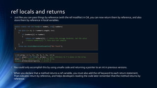 ref locals and returns
public static ref int Find(int number, int[] numbers)
{
for (int i = 0; i < numbers.Length; i++)
{
if (numbers[i] == number)
{
return ref numbers[i]; // return the storage location, not the value
//return numbers[i]; // this will not compile
}
}
throw new InvalidOperationException("Not found");
}
• Just like you can pass things by reference (with the ref modifier) in C#, you can now return them by reference, and also
store them by reference in local variables.
• You could only accomplish this by using unsafe code and returning a pointer to an int in previous versions.
• When you declare that a method returns a ref variable, you must also add the ref keyword to each return statement.
That indicates return by reference, and helps developers reading the code later remember that the method returns by
reference.
int[] array = { 1, 15, -39, 0, 7, 14, -12 };
ref int place = ref Find(7, array); // gets reference to 7's place in the array
place = 9; // replaces 7 with 9 in the array
Console.WriteLine(array[4]); // prints 9
 
