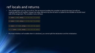 ref locals and returns
var place = Find(7, array); // in this case 7 is printed
• The variable place is an int, not a ref int.The var keyword enables the compiler to specify the type, but will not
implicitly add the ref modifier. Instead, the value referred to by the ref return is copied to the variable on the left-hand
side of the assignment. The variable is not a ref local.
• You must initialize a ref variable when it is declared, you cannot split the declaration and the initialization.
int place = Find(7, array); // in this case 7 is printed
var place = ref Find(7, array); // this will not compile
ref int place = Find(7, array); // this will not compile
 