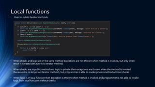 Local functions
• Used in public iterator methods:
• When checks and logic are in the same method exceptions are not thrown when method is invoked, but only when
result is iterated (because it is iterator method)
• When checks are in public method and logic in private then exceptions are thrown when the method is invoked
(because it is no longer an iterator method), but programmer is able to invoke private method without checks
• When logic is in local function then exception is thrown when method is invoked and programmer is not able to invoke
logic from local function without checks
public static IEnumerable<char> AlphabetSubset(char start, char end)
{
if ((start < 'a') || (start > 'z'))
throw new ArgumentOutOfRangeException(paramName: nameof(start), message: "start must be a letter");
if ((end < 'a') || (end > 'z'))
throw new ArgumentOutOfRangeException(paramName: nameof(end), message: "end must be a letter");
if (end <= start)
throw new ArgumentException($"{nameof(end)} must be greater than {nameof(start)}");
return AlphabetSubsetImplementation();
IEnumerable<char> AlphabetSubsetImplementation()
{
for(var c = start; c < end; c++)
yield return c;
}
}
 