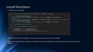 Local functions
• Used for async methods:
• Without local function exception is thrown asynhronously as part of the awaitable
• With use of local function exceptions arising from argument validation are thrown before the asynchronous work
begins
public Task<string> PerformLongRunningWork(string address, int index, string name)
{
if(string.IsNullOrWhiteSpace(address))
throw new ArgumentException(message: "An address is required", paramName: nameof(address));
if (index < 0)
throw new ArgumentOutOfRangeException(paramName: nameof(index), message: "The index must be non-negative");
if (string.IsNullOrWhiteSpace(name))
throw new ArgumentException(message: "You must supply a name", paramName: nameof(name));
return LongRunningWorkImplementation();
async Task<string> LongRunningWorkImplementation()
{
var interimResult = await FirstWork(address);
var secondResult = await SecondStep(index, name);
return $"The results are {interimResult} and {secondResult}. Enjoy.";
}
}
 