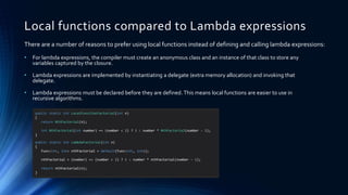 Local functions compared to Lambda expressions
• For lambda expressions, the compiler must create an anonymous class and an instance of that class to store any
variables captured by the closure.
• Lambda expressions are implemented by instantiating a delegate (extra memory allocation) and invoking that
delegate.
• Lambda expressions must be declared before they are defined. This means local functions are easier to use in
recursive algorithms.
There are a number of reasons to prefer using local functions instead of defining and calling lambda expressions:
public static int LocalFunctionFactorial(int n)
{
return NthFactorial(n);
int NthFactorial(int number) => (number < 2) ? 1 : number * NthFactorial(number - 1);
}
public static int LambdaFactorial(int n)
{
Func<int, int> nthFactorial = default(Func<int, int>);
nthFactorial = (number) => (number < 2) ? 1 : number * nthFactorial(number - 1);
return nthFactorial(n);
}
 