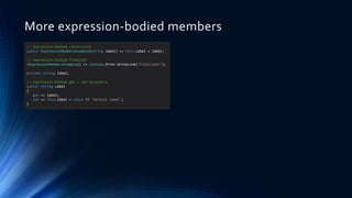 More expression-bodied members
// Expression-bodied constructor
public ExpressionMembersExample(string label) => this.Label = label;
// Expression-bodied finalizer
~ExpressionMembersExample() => Console.Error.WriteLine("Finalized!");
private string label;
// Expression-bodied get / set accessors.
public string Label
{
get => label;
set => this.label = value ?? "Default label";
}
 