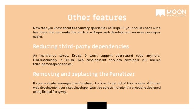 Now that you know about the primary specialties of Drupal 9, you should check out a few more that can make the work of a Drupal web development services developer easier. Other features As mentioned above, Drupal 9 won’t support deprecated code anymore. Understandably, a Drupal web development services developer will reduce third-party dependencies. Reducing third-party dependencies If your website leverages the Panelizer, it’s time to get rid of this module. A Drupal web development services developer won’t be able to include it in a website designed using Drupal 9 anyway. Removing and replacing the Panelizer 