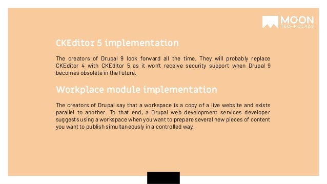 The creators of Drupal 9 look forward all the time. They will probably replace CKEditor 4 with CKEditor 5 as it won’t receive security support when Drupal 9 becomes obsolete in the future. CKEditor 5 implementation The creators of Drupal say that a workspace is a copy of a live website and exists parallel to another. To that end, a Drupal web development services developer suggests using a workspace when you want to prepare several new pieces of content you want to publish simultaneously in a controlled way. Workplace module implementation 