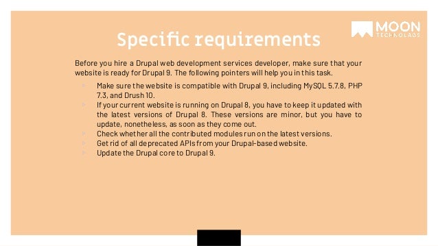 Before you hire a Drupal web development services developer, make sure that your website is ready for Drupal 9. The following pointers will help you in this task. ▹ Make sure the website is compatible with Drupal 9, including MySQL 5.7.8, PHP 7.3, and Drush 10. ▹ If your current website is running on Drupal 8, you have to keep it updated with the latest versions of Drupal 8. These versions are minor, but you have to update, nonetheless, as soon as they come out. ▹ Check whether all the contributed modules run on the latest versions. ▹ Get rid of all deprecated APIs from your Drupal-based website. ▹ Update the Drupal core to Drupal 9. Speciﬁc requirements 