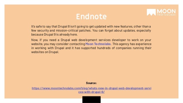 Source: https://www.moontechnolabs.com/blog/whats-new-in-drupal-web-development-servi ces-with-drupal-9/ It’s safe to say that Drupal 8 isn’t going to get updated with new features, other than a few security and mission-critical patches. You can forget about updates, especially because Drupal 9 is already here. Now, if you need a Drupal web development services developer to work on your website, you may consider contacting Moon Technolabs. This agency has experience in working with Drupal and it has supported hundreds of companies running their websites on Drupal. Endnote 