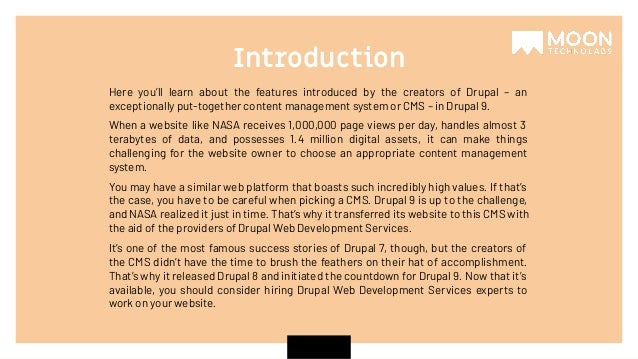 Here you’ll learn about the features introduced by the creators of Drupal – an exceptionally put-together content management system or CMS – in Drupal 9. When a website like NASA receives 1,000,000 page views per day, handles almost 3 terabytes of data, and possesses 1.4 million digital assets, it can make things challenging for the website owner to choose an appropriate content management system. You may have a similar web platform that boasts such incredibly high values. If that’s the case, you have to be careful when picking a CMS. Drupal 9 is up to the challenge, and NASA realized it just in time. That’s why it transferred its website to this CMS with the aid of the providers of Drupal Web Development Services. It’s one of the most famous success stories of Drupal 7, though, but the creators of the CMS didn’t have the time to brush the feathers on their hat of accomplishment. That’s why it released Drupal 8 and initiated the countdown for Drupal 9. Now that it’s available, you should consider hiring Drupal Web Development Services experts to work on your website. Introduction 