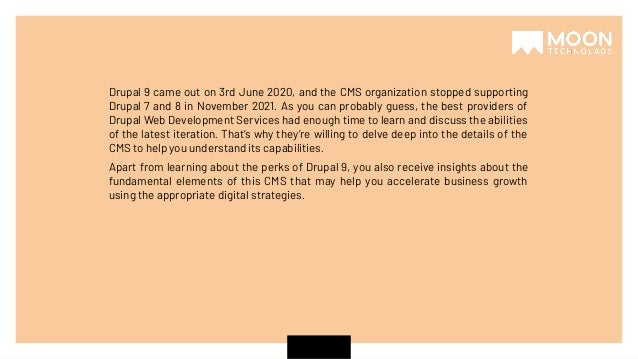 Drupal 9 came out on 3rd June 2020, and the CMS organization stopped supporting Drupal 7 and 8 in November 2021. As you can probably guess, the best providers of Drupal Web Development Services had enough time to learn and discuss the abilities of the latest iteration. That’s why they’re willing to delve deep into the details of the CMS to help you understand its capabilities. Apart from learning about the perks of Drupal 9, you also receive insights about the fundamental elements of this CMS that may help you accelerate business growth using the appropriate digital strategies. 