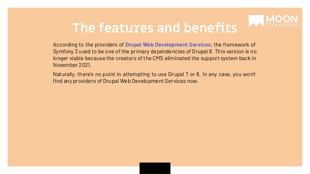 According to the providers of Drupal Web Development Services, the framework of Symfony 3 used to be one of the primary dependencies of Drupal 8. This version is no longer viable because the creators of the CMS eliminated the support system back in November 2021. Naturally, there’s no point in attempting to use Drupal 7 or 8. In any case, you won’t ﬁnd any providers of Drupal Web Development Services now. The features and beneﬁts 