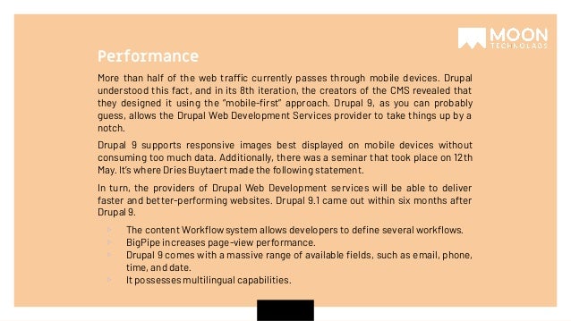 More than half of the web traffic currently passes through mobile devices. Drupal understood this fact, and in its 8th iteration, the creators of the CMS revealed that they designed it using the “mobile-ﬁrst” approach. Drupal 9, as you can probably guess, allows the Drupal Web Development Services provider to take things up by a notch. Drupal 9 supports responsive images best displayed on mobile devices without consuming too much data. Additionally, there was a seminar that took place on 12th May. It’s where Dries Buytaert made the following statement. In turn, the providers of Drupal Web Development services will be able to deliver faster and better-performing websites. Drupal 9.1 came out within six months after Drupal 9. ▹ The content Workﬂow system allows developers to deﬁne several workﬂows. ▹ BigPipe increases page-view performance. ▹ Drupal 9 comes with a massive range of available ﬁelds, such as email, phone, time, and date. ▹ It possesses multilingual capabilities. Performance 