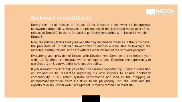 During the initial release of Drupal, Dries Buytaert didn’t want to incorporate backward compatibility. However, the philosophy of this individual wasn’t part of the release of Drupal 9. In short, Drupal 9 is perfectly compatible with its earlier version – Drupal 8. Now, the primary features of your website may depend on modules. If that’s the case, the providers of Drupal Web Development Services will be able to leverage the modules, conﬁgurations, and data with the older version of the software program. Everything your provider of Drupal Web Development Services did to ensure your website’s functioning in the past will remain operational. If you had the opportunity to use Drupal 7 or 8, you wouldn’t have got this ability. If you research the internet, you’ll ﬁnd the reasons speciﬁed by Buytaert. You’ll ﬁnd an explanation he presented regarding his unwillingness to ensure backward compatibility. It will affect system performance and lead to the dragging of unimportant historical stuff. He stuck to his philosophy until the users and the experts of every Drupal Web Development Company forced him to rethink. Backward compatibility 