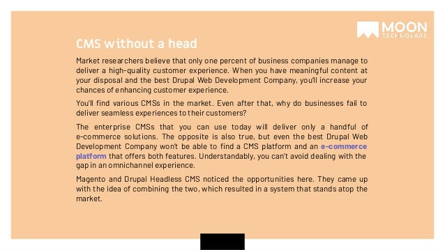 Market researchers believe that only one percent of business companies manage to deliver a high-quality customer experience. When you have meaningful content at your disposal and the best Drupal Web Development Company, you’ll increase your chances of enhancing customer experience. You’ll ﬁnd various CMSs in the market. Even after that, why do businesses fail to deliver seamless experiences to their customers? The enterprise CMSs that you can use today will deliver only a handful of e-commerce solutions. The opposite is also true, but even the best Drupal Web Development Company won’t be able to ﬁnd a CMS platform and an e-commerce platform that offers both features. Understandably, you can’t avoid dealing with the gap in an omnichannel experience. Magento and Drupal Headless CMS noticed the opportunities here. They came up with the idea of combining the two, which resulted in a system that stands atop the market. CMS without a head 