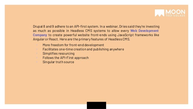 Drupal 8 and 9 adhere to an API-ﬁrst system. In a webinar, Dries said they’re investing as much as possible in Headless CMS systems to allow every Web Development Company to create powerful website front-ends using JavaScript frameworks like Angular or React. Here are the primary features of Headless CMS. ▹ More freedom for front-end development ▹ Facilitates one-time creation and publishing anywhere ▹ Simpliﬁes resourcing ▹ Follows the API-First approach ▹ Singular truth source 