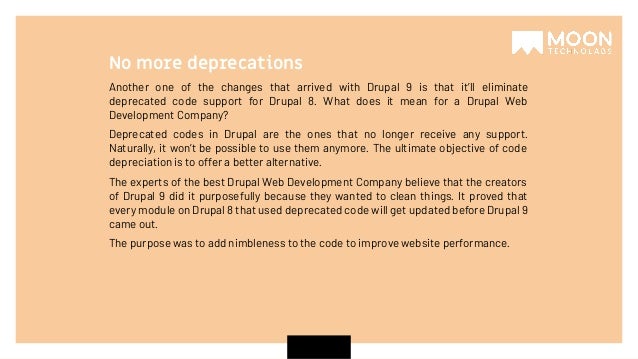 Another one of the changes that arrived with Drupal 9 is that it’ll eliminate deprecated code support for Drupal 8. What does it mean for a Drupal Web Development Company? Deprecated codes in Drupal are the ones that no longer receive any support. Naturally, it won’t be possible to use them anymore. The ultimate objective of code depreciation is to offer a better alternative. The experts of the best Drupal Web Development Company believe that the creators of Drupal 9 did it purposefully because they wanted to clean things. It proved that every module on Drupal 8 that used deprecated code will get updated before Drupal 9 came out. The purpose was to add nimbleness to the code to improve website performance. No more deprecations 