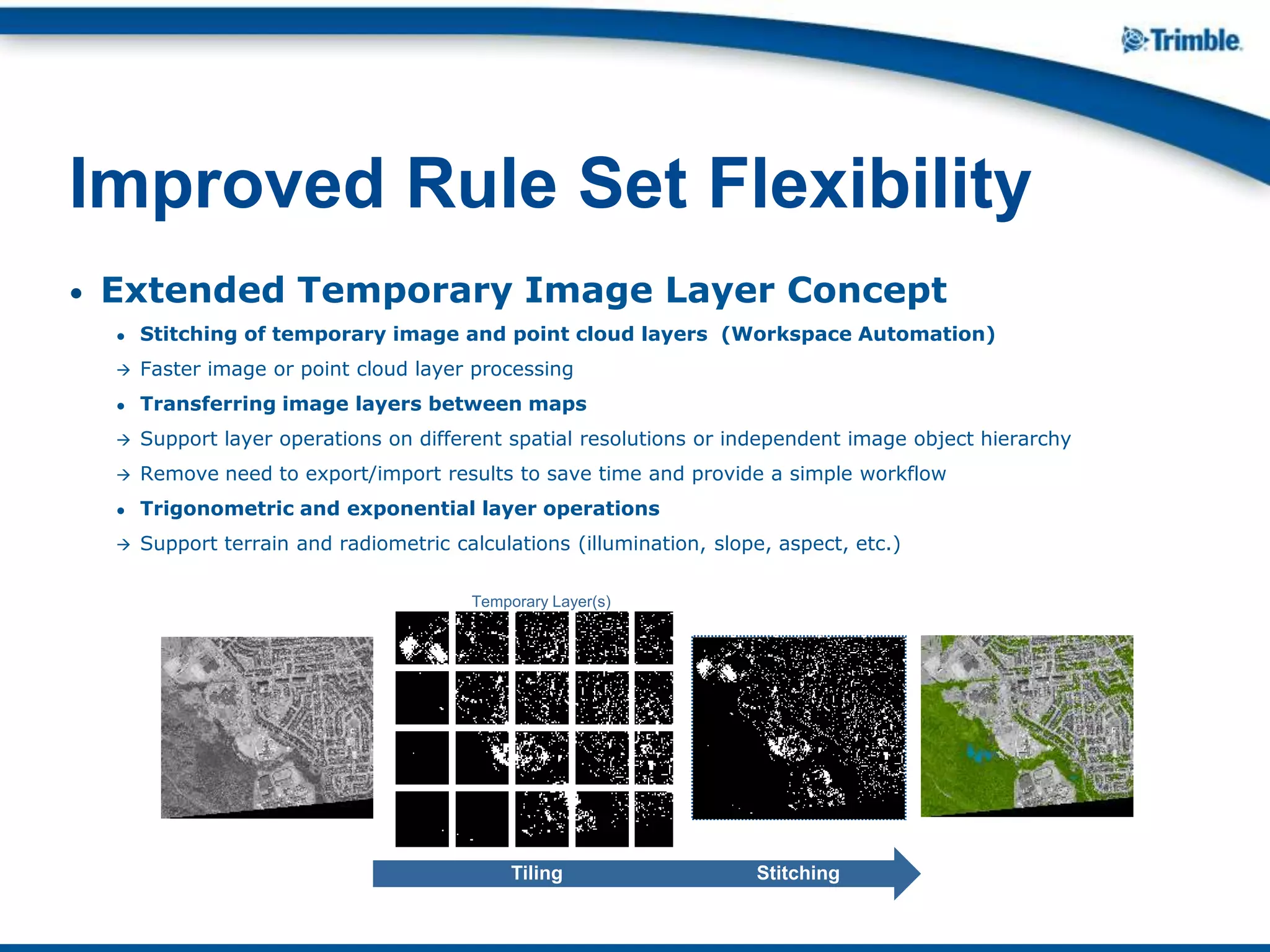 • Extended Temporary Image Layer Concept
● Stitching of temporary image and point cloud layers (Workspace Automation)
 Faster image or point cloud layer processing
● Transferring image layers between maps
 Support layer operations on different spatial resolutions or independent image object hierarchy
 Remove need to export/import results to save time and provide a simple workflow
● Trigonometric and exponential layer operations
 Support terrain and radiometric calculations (illumination, slope, aspect, etc.)
Improved Rule Set Flexibility
Tiling Stitching
Temporary Layer(s)
 