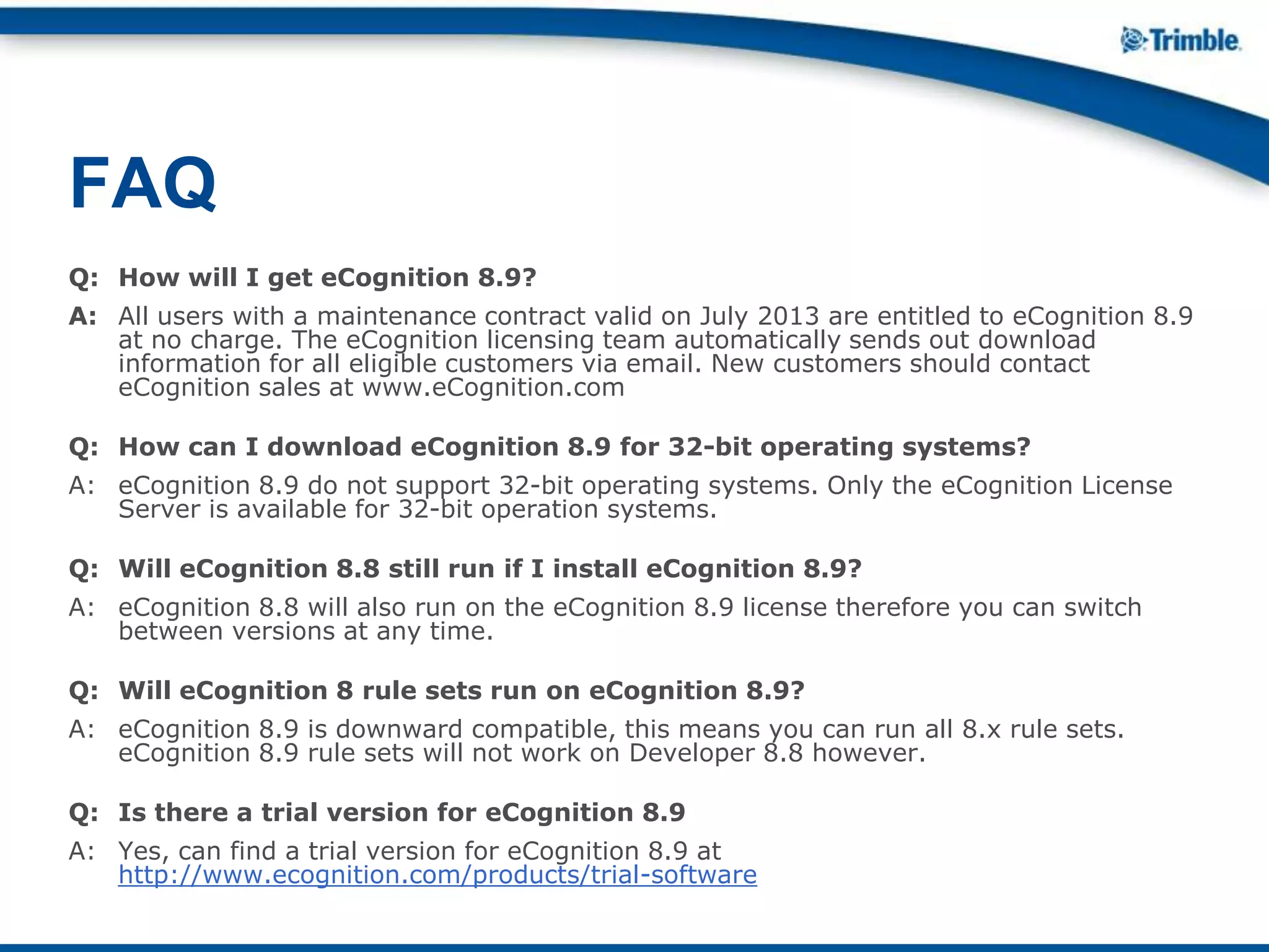 Q: How will I get eCognition 8.9?
A: All users with a maintenance contract valid on July 2013 are entitled to eCognition 8.9
at no charge. The eCognition licensing team automatically sends out download
information for all eligible customers via email. New customers should contact
eCognition sales at www.eCognition.com
Q: How can I download eCognition 8.9 for 32-bit operating systems?
A: eCognition 8.9 do not support 32-bit operating systems. Only the eCognition License
Server is available for 32-bit operation systems.
Q: Will eCognition 8.8 still run if I install eCognition 8.9?
A: eCognition 8.8 will also run on the eCognition 8.9 license therefore you can switch
between versions at any time.
Q: Will eCognition 8 rule sets run on eCognition 8.9?
A: eCognition 8.9 is downward compatible, this means you can run all 8.x rule sets.
eCognition 8.9 rule sets will not work on Developer 8.8 however.
Q: Is there a trial version for eCognition 8.9
A: Yes, can find a trial version for eCognition 8.9 at
http://www.ecognition.com/products/trial-software
FAQ
 