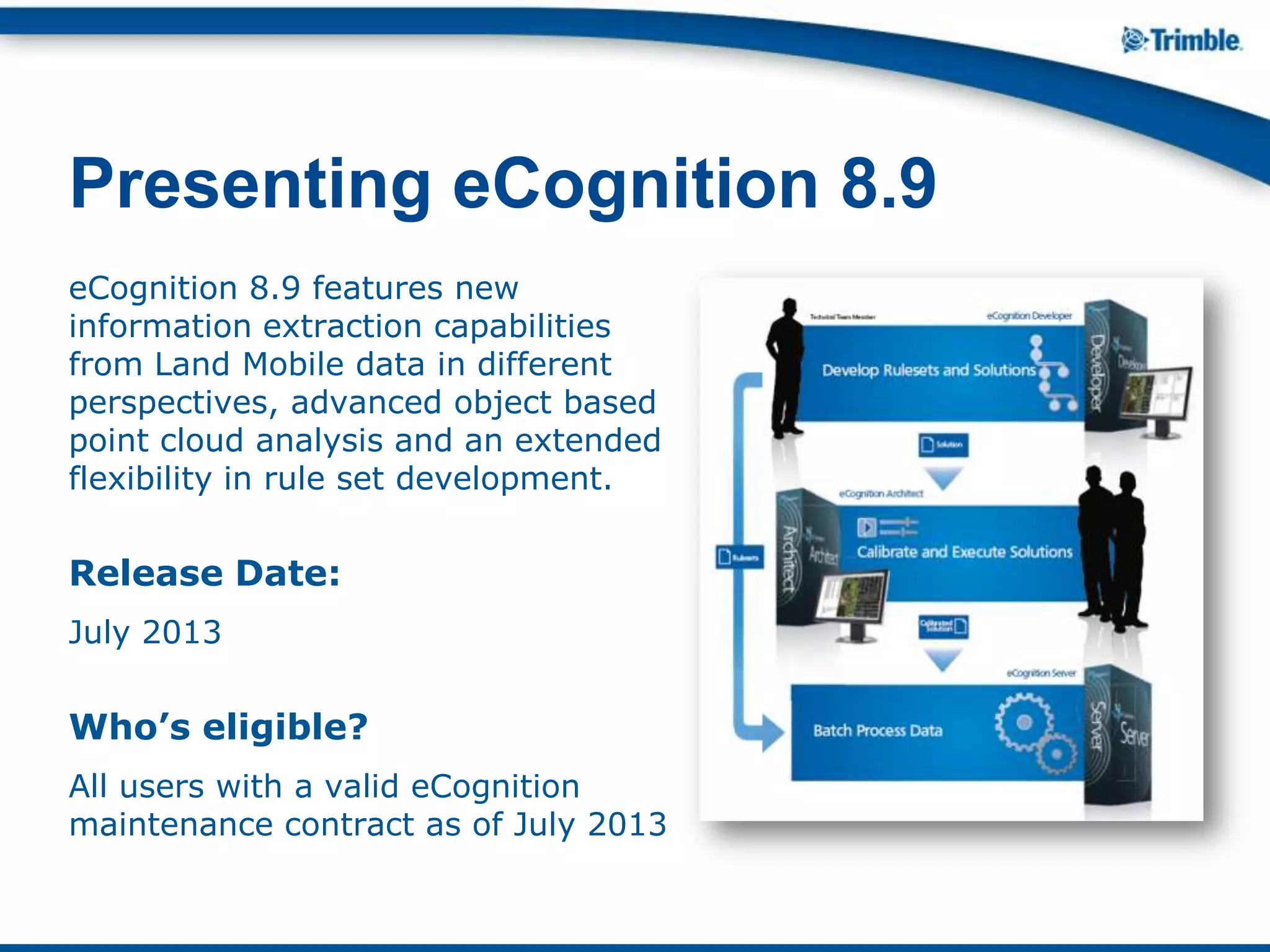 eCognition 8.9 features new
information extraction capabilities
from Land Mobile data in different
perspectives, advanced object based
point cloud analysis and an extended
flexibility in rule set development.
Release Date:
July 2013
Who’s eligible?
All users with a valid eCognition
maintenance contract as of July 2013
Presenting eCognition 8.9
 