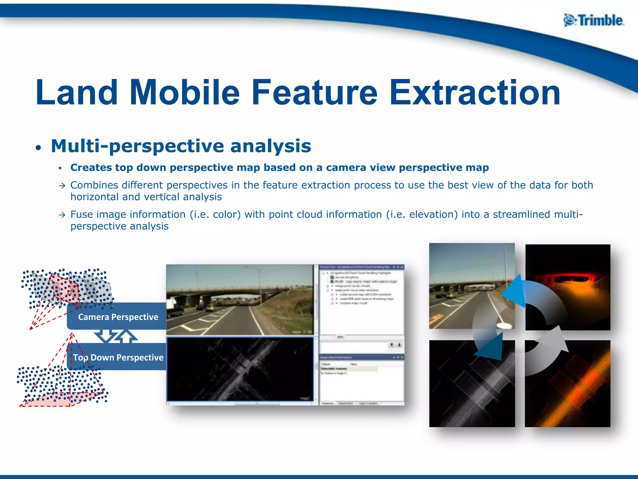 • Multi-perspective analysis
 Creates top down perspective map based on a camera view perspective map
 Combines different perspectives in the feature extraction process to use the best view of the data for both
horizontal and vertical analysis
 Fuse image information (i.e. color) with point cloud information (i.e. elevation) into a streamlined multi-
perspective analysis
Land Mobile Feature Extraction
Top Down Perspective
Camera Perspective
 