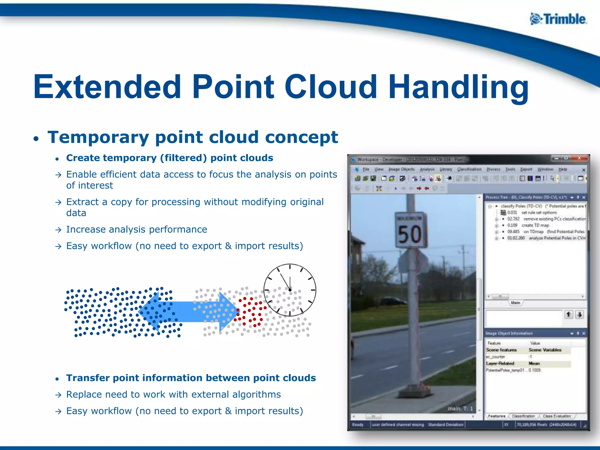 • Temporary point cloud concept
● Create temporary (filtered) point clouds
 Enable efficient data access to focus the analysis on points
of interest
 Extract a copy for processing without modifying original
data
 Increase analysis performance
 Easy workflow (no need to export & import results)
● Transfer point information between point clouds
 Replace need to work with external algorithms
 Easy workflow (no need to export & import results)
Extended Point Cloud Handling
 