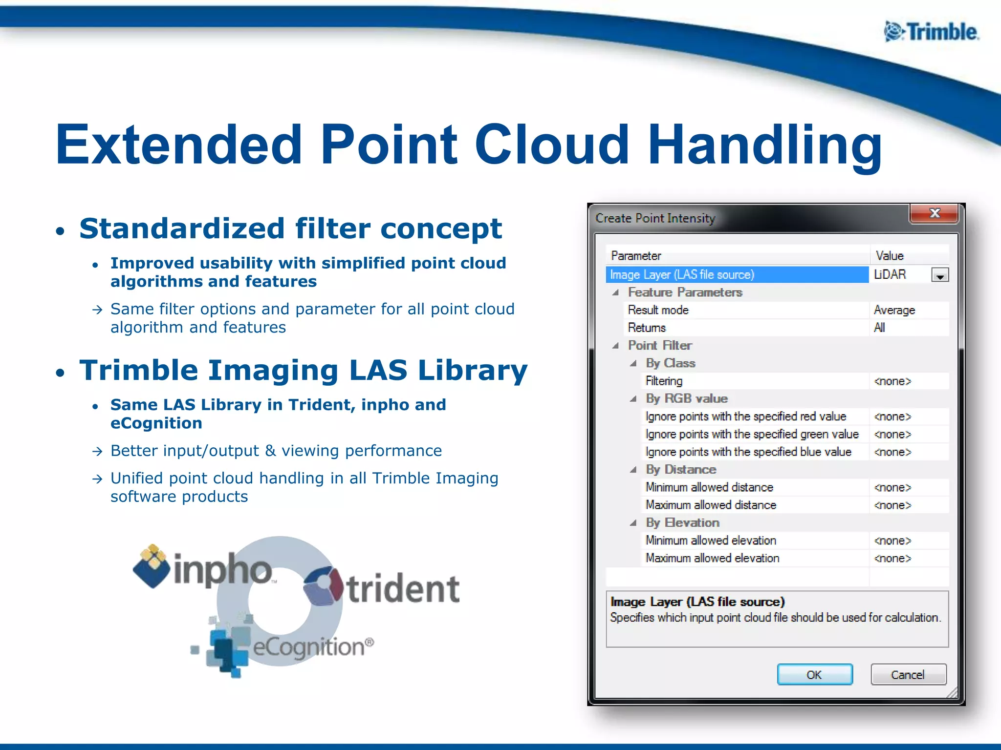• Standardized filter concept
● Improved usability with simplified point cloud
algorithms and features
 Same filter options and parameter for all point cloud
algorithm and features
• Trimble Imaging LAS Library
● Same LAS Library in Trident, inpho and
eCognition
 Better input/output & viewing performance
 Unified point cloud handling in all Trimble Imaging
software products
Extended Point Cloud Handling
 
