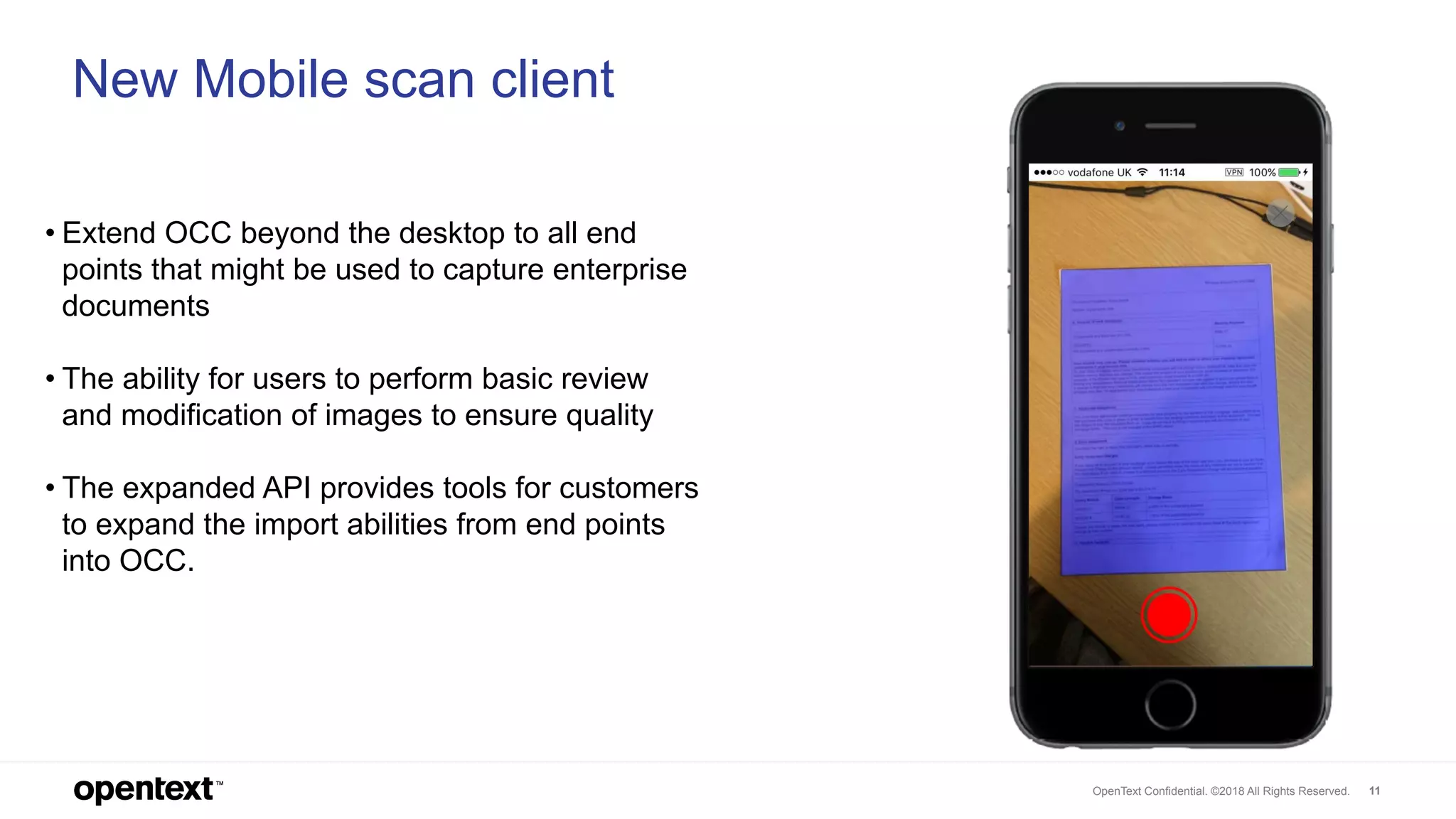 OpenText Confidential. ©2018 All Rights Reserved. 11
11
New Mobile scan client
• Extend OCC beyond the desktop to all end
points that might be used to capture enterprise
documents
• The ability for users to perform basic review
and modification of images to ensure quality
• The expanded API provides tools for customers
to expand the import abilities from end points
into OCC.
 