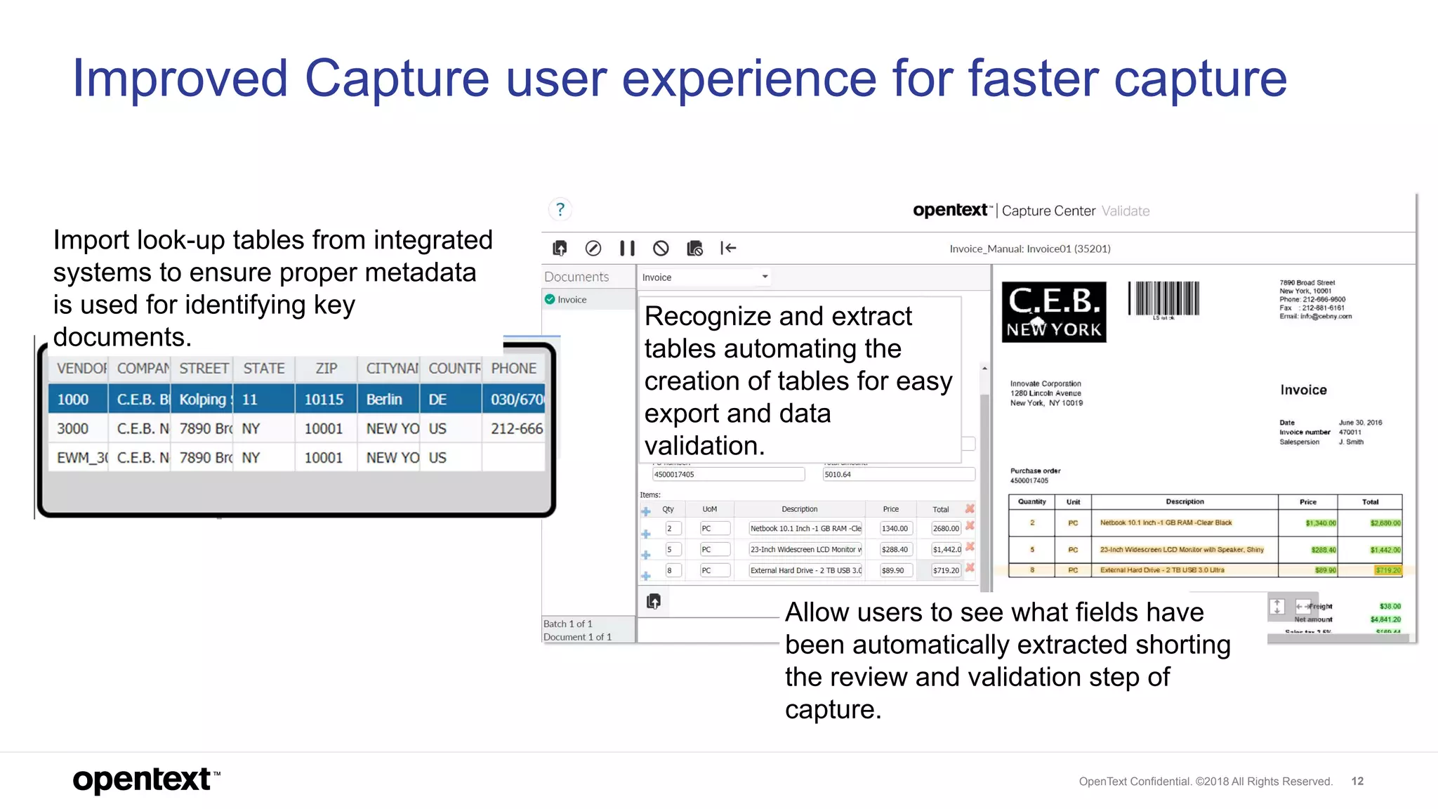 OpenText Confidential. ©2018 All Rights Reserved. 12
Improved Capture user experience for faster capture
Recognize and extract
tables automating the
creation of tables for easy
export and data
validation.
Allow users to see what fields have
been automatically extracted shorting
the review and validation step of
capture.
Import look-up tables from integrated
systems to ensure proper metadata
is used for identifying key
documents.
 