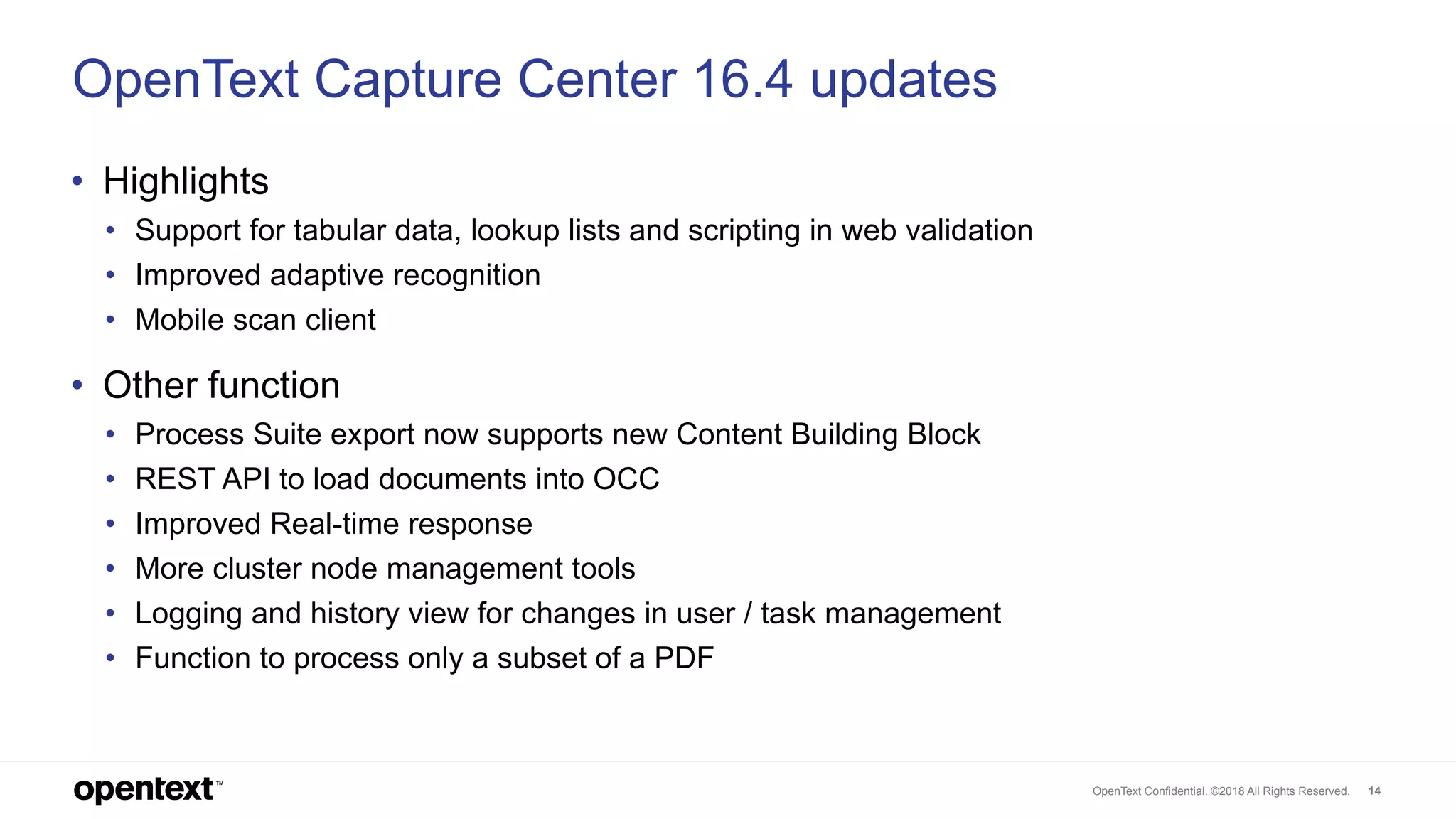 OpenText Confidential. ©2018 All Rights Reserved. 14
OpenText Capture Center 16.4 updates
• Highlights
• Support for tabular data, lookup lists and scripting in web validation
• Improved adaptive recognition
• Mobile scan client
• Other function
• Process Suite export now supports new Content Building Block
• REST API to load documents into OCC
• Improved Real-time response
• More cluster node management tools
• Logging and history view for changes in user / task management
• Function to process only a subset of a PDF
 