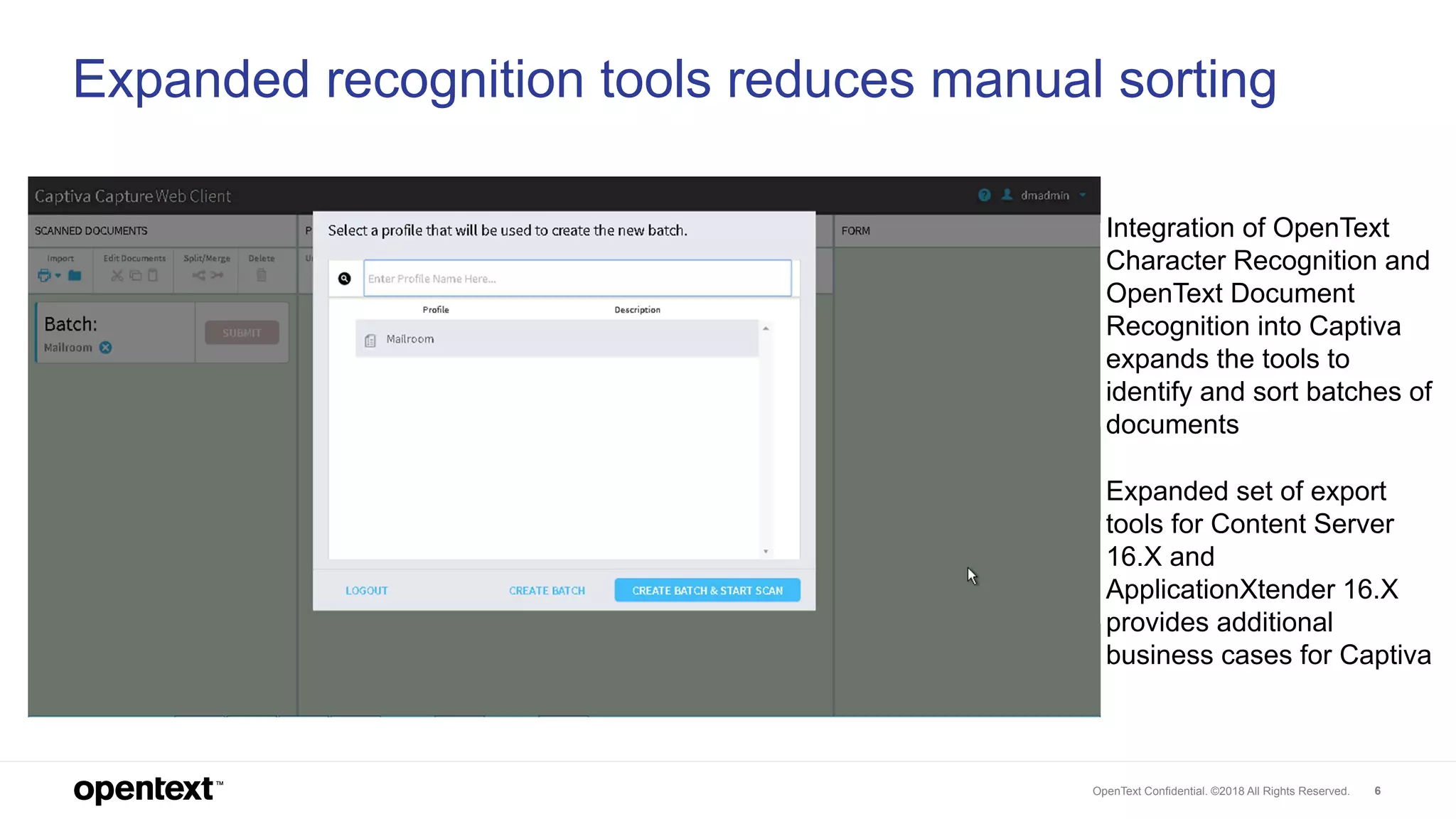 OpenText Confidential. ©2018 All Rights Reserved. 6
Expanded recognition tools reduces manual sorting
Integration of OpenText
Character Recognition and
OpenText Document
Recognition into Captiva
expands the tools to
identify and sort batches of
documents
Expanded set of export
tools for Content Server
16.X and
ApplicationXtender 16.X
provides additional
business cases for Captiva
 
