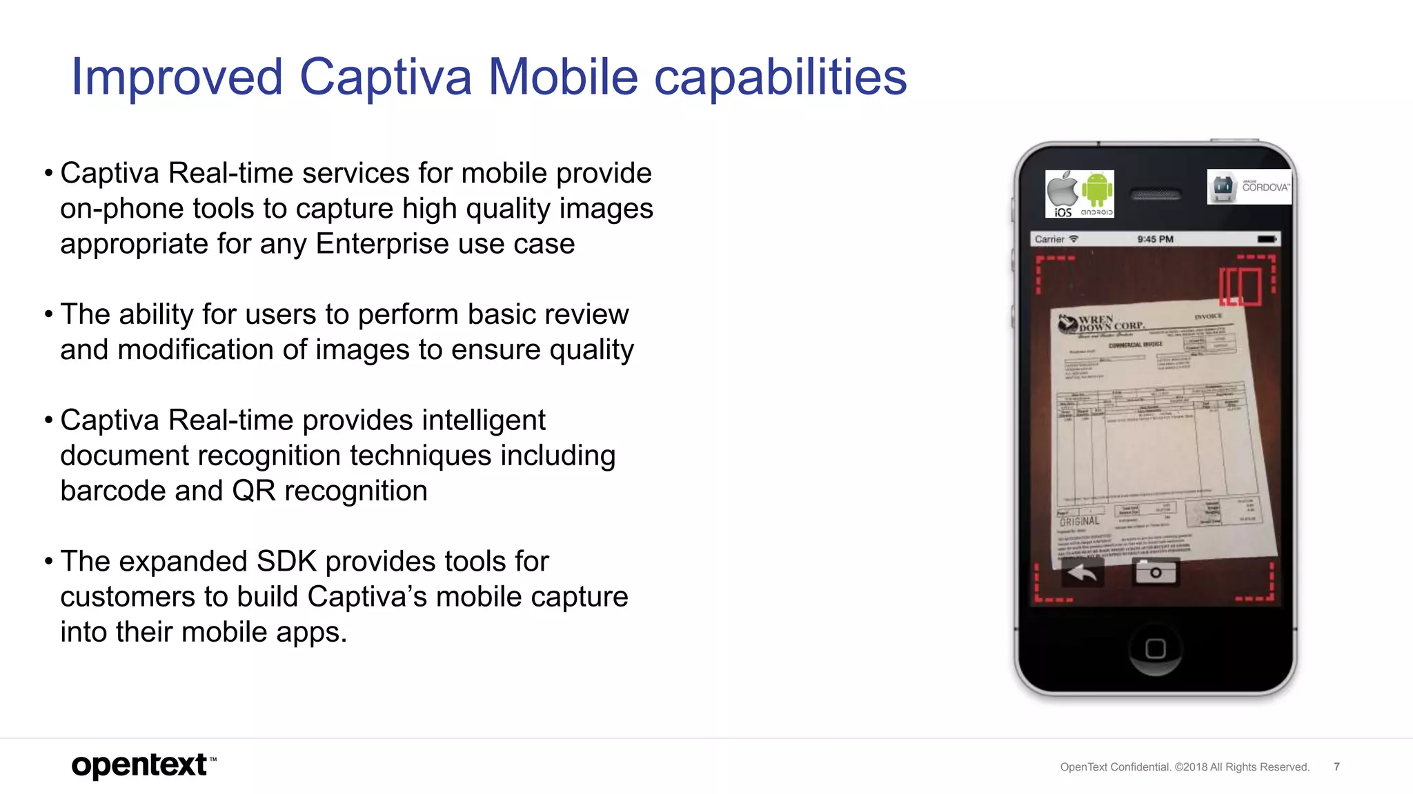 OpenText Confidential. ©2018 All Rights Reserved. 7
7
Improved Captiva Mobile capabilities
• Captiva Real-time services for mobile provide
on-phone tools to capture high quality images
appropriate for any Enterprise use case
• The ability for users to perform basic review
and modification of images to ensure quality
• Captiva Real-time provides intelligent
document recognition techniques including
barcode and QR recognition
• The expanded SDK provides tools for
customers to build Captiva’s mobile capture
into their mobile apps.
 
