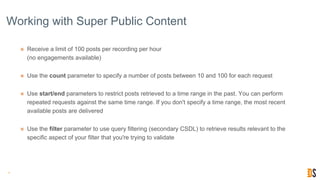 Working with Super Public Content
๏ Receive a limit of 100 posts per recording per hour
(no engagements available)
๏ Use the count parameter to specify a number of posts between 10 and 100 for each request
๏ Use start/end parameters to restrict posts retrieved to a time range in the past. You can perform
repeated requests against the same time range. If you don't specify a time range, the most recent
available posts are delivered
๏ Use the filter parameter to use query filtering (secondary CSDL) to retrieve results relevant to the
specific aspect of your filter that you're trying to validate
15
 