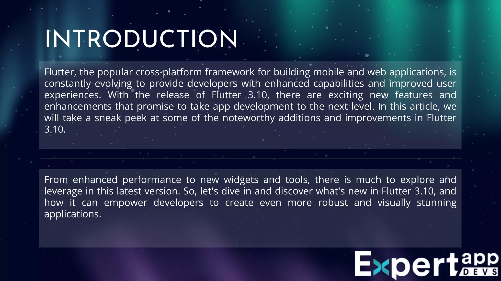 Flutter, the popular cross-platform framework for building mobile and web applications, is
constantly evolving to provide developers with enhanced capabilities and improved user
experiences. With the release of Flutter 3.10, there are exciting new features and
enhancements that promise to take app development to the next level. In this article, we
will take a sneak peek at some of the noteworthy additions and improvements in Flutter
3.10.
INTRODUCTION
From enhanced performance to new widgets and tools, there is much to explore and
leverage in this latest version. So, let's dive in and discover what's new in Flutter 3.10, and
how it can empower developers to create even more robust and visually stunning
applications.
 