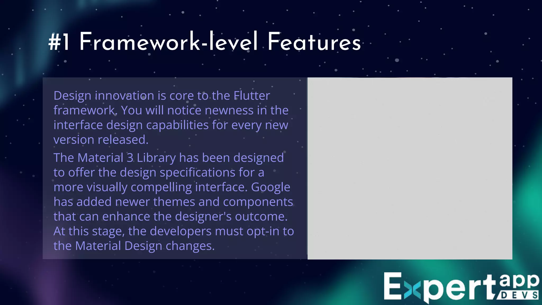 #1 Framework-level Features
Design innovation is core to the Flutter
framework. You will notice newness in the
interface design capabilities for every new
version released.
The Material 3 Library has been designed
to oﬀer the design speciﬁcations for a
more visually compelling interface. Google
has added newer themes and components
that can enhance the designer's outcome.
At this stage, the developers must opt-in to
the Material Design changes.
 