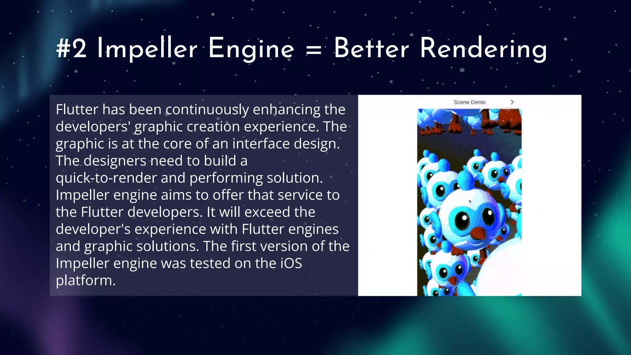 #2 Impeller Engine = Better Rendering
Flutter has been continuously enhancing the
developers' graphic creation experience. The
graphic is at the core of an interface design.
The designers need to build a
quick-to-render and performing solution.
Impeller engine aims to oﬀer that service to
the Flutter developers. It will exceed the
developer's experience with Flutter engines
and graphic solutions. The ﬁrst version of the
Impeller engine was tested on the iOS
platform.
 